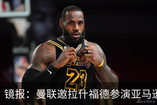 镜报：曼联邀拉什福德参演亚马逊纪录片，或暗示他可能留队